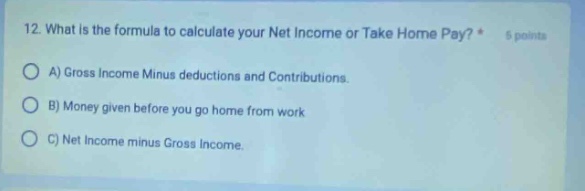 12. what is the formula to calculate your net income or take home pay? * 5 points a) gross income minus deductions and contributions. b) money given before you go home from work c) net income minus gross income.