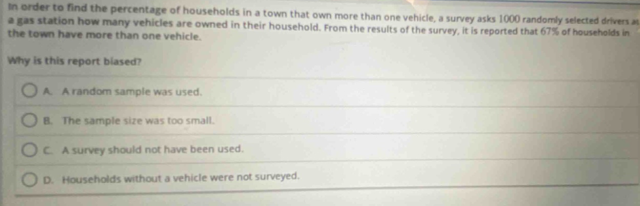 in order to find the percentage of households in a town that own more than one vehicle, a survey asks 1000 randomly selected drivers at a gas station how many vehicles are owned in their household. from the results of the survey, it is reported that 67% of households in the town have more than one vehicle. why is this report biased? a. a random sample was used. b. the sample size was too small. c. a survey should not have been used. d. households without a vehicle were not surveyed.