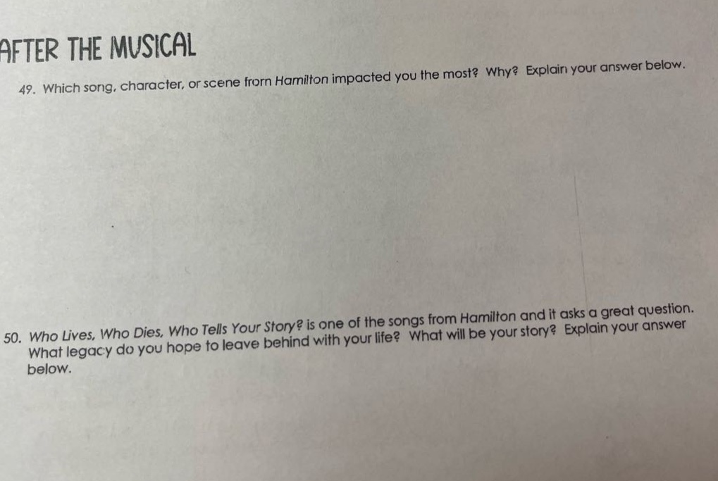 after the musical\n49. which song, character, or scene from hamilton impacted you the most? why? explain your answer below.\n50. who lives, who dies, who tells your story? is one of the songs from hamilton and it asks a great question. what legacy do you hope to leave behind with your life? what will be your story? explain your answer below.