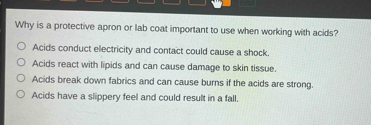 why is a protective apron or lab coat important to use when working with acids? acids conduct electricity and contact could cause a shock. acids react with lipids and can cause damage to skin tissue. acids break down fabrics and can cause burns if the acids are strong. acids have a slippery feel and could result in a fall.