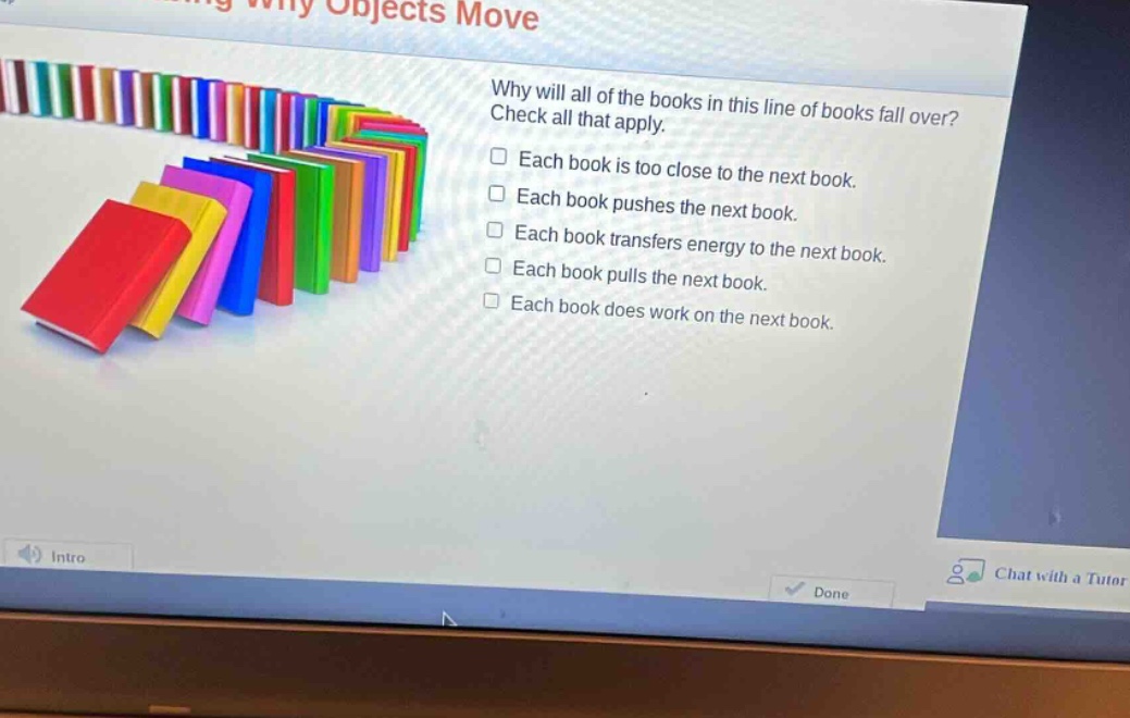why will all of the books in this line of books fall over? check all that apply. each book is too close to the next book. each book pushes the next book. each book transfers energy to the next book. each book pulls the next book. each book does work on the next book.