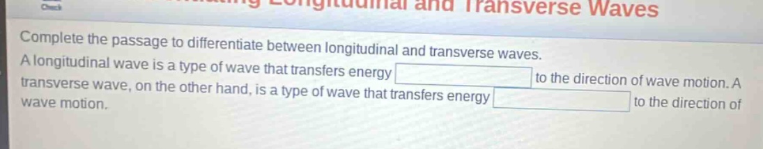 complete the passage to differentiate between longitudinal and transverse waves. a longitudinal wave is a type of wave that transfers energy to the direction of wave motion. a transverse wave, on the other hand, is a type of wave that transfers energy to the direction of wave motion.