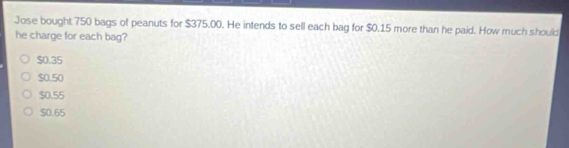 jose bought 750 bags of peanuts for $375.00. he intends to sell each bag for $0.15 more than he paid. how much should he charge for each bag? $0.35 $0.50 $0.55 $0.65