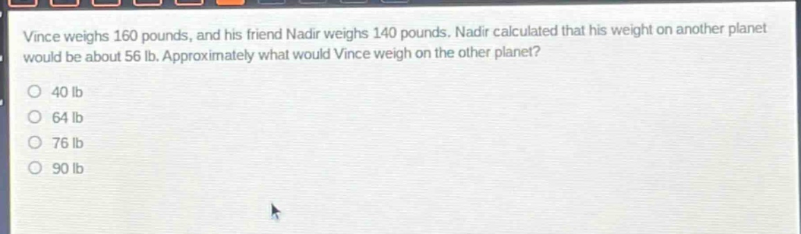 vince weighs 160 pounds, and his friend nadir weighs 140 pounds. nadir calculated that his weight on another planet would be about 56 lb. approximately what would vince weigh on the other planet? 40 lb 64 lb 76 lb 90 lb