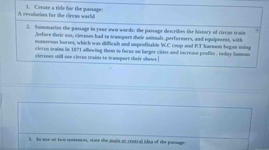 1. create a title for the passage: a revolution for the circus world 2. summarize the passage in your own words: the passage describes the history of circus train, before their use, circuses had to transport their animals, performers, and equipment, with numerous horses, which was difficult and unprofitable w.c coup and p.t barnum began using circus trains in 1871 allowing them to focus on larger cities and increase profits. today famous circuses still use circus trains to transport their shows 3. in one or two sentences, state the main or central idea of the passage: