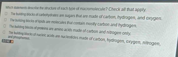 which statements describe the structure of each type of macromolecule? check all that apply. the building blocks of carbohydrates are sugars that are made of carbon, hydrogen, and oxygen. the building blocks of lipids are molecules that contain mostly carbon and hydrogen. the building blocks of proteins are amino acids made of carbon and nitrogen only. the building blocks of nucleic acids are nucleotides made of carbon, hydrogen, oxygen, nitrogen, and phosphorous. done