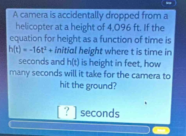 a camera is accidentally dropped from a helicopter at a height of 4,096 ft. if the equation for height as a function of time is h(t) = -16t² + initial height where t is time in seconds and h(t) is height in feet, how many seconds will it take for the camera to hit the ground? ? seconds