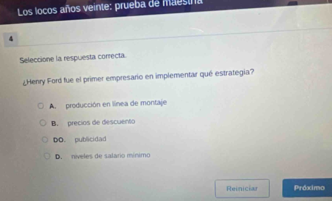 los locos años veinte: prueba de maestría 4 seleccione la respuesta correcta. ¿henry ford fue el primer empresario en implementar qué estrategia? a. producción en línea de montaje b. precios de descuento do. publicidad d. niveles de salario mínimo