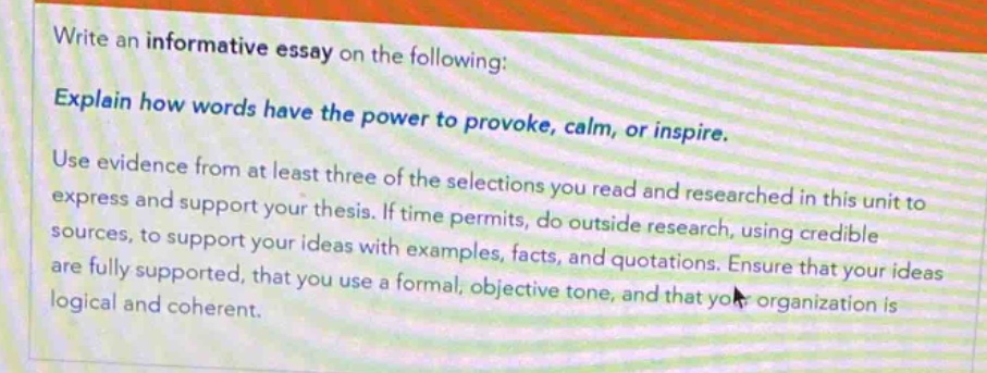 write an informative essay on the following: explain how words have the power to provoke, calm, or inspire. use evidence from at least three of the selections you read and researched in this unit to express and support your thesis. if time permits, do outside research, using credible sources, to support your ideas with examples, facts, and quotations. ensure that your ideas are fully supported, that you use a formal, objective tone, and that your organization is logical and coherent.