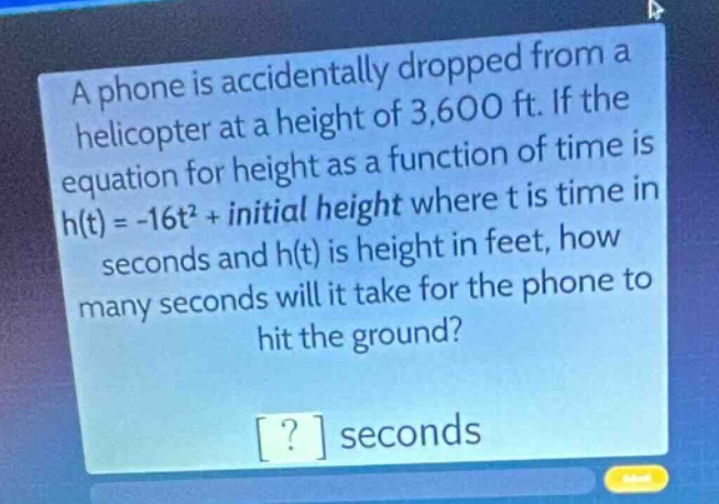 a phone is accidentally dropped from a helicopter at a height of 3,600 ft. if the equation for height as a function of time is h(t)= -16t² + initial height where t is time in seconds and h(t) is height in feet, how many seconds will it take for the phone to hit the ground? ? seconds