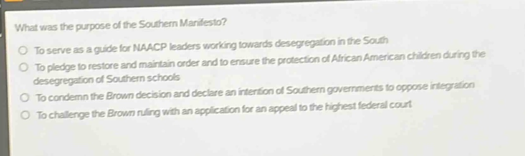 what was the purpose of the southern manifesto?\nto serve as a guide for naacp leaders working towards desegregation in the south\nto pledge to restore and maintain order and to ensure the protection of african american children during the desegregation of southern schools\nto condemn the brown decision and declare an intention of southern governments to oppose integration\nto challenge the brown ruling with an application for an appeal to the highest federal court