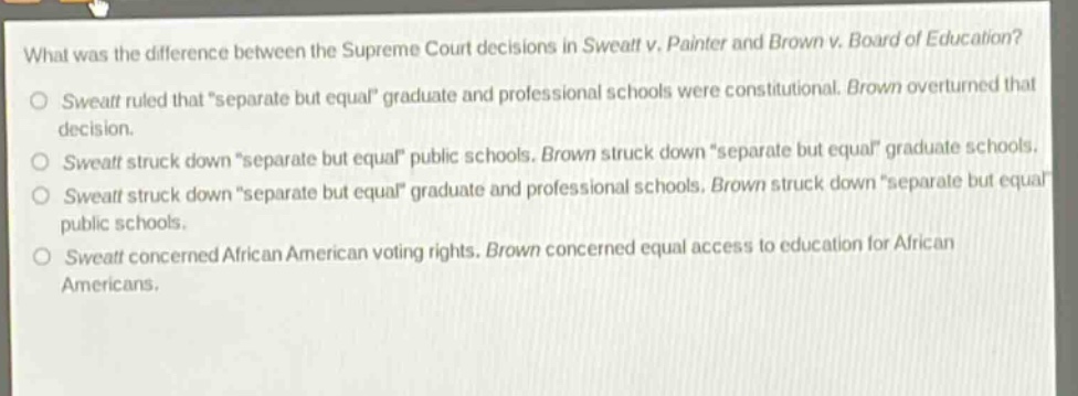 what was the difference between the supreme court decisions in sweatt v. painter and brown v. board of education?\nsweatt ruled that “separate but equal” graduate and professional schools were constitutional. brown overturned that decision.\nsweatt struck down “separate but equal” public schools. brown struck down “separate but equal” graduate schools.\nsweatt struck down “separate but equal” graduate and professional schools. brown struck down “separate but equal” public schools.\nsweatt concerned african american voting rights. brown concerned equal access to education for african americans.