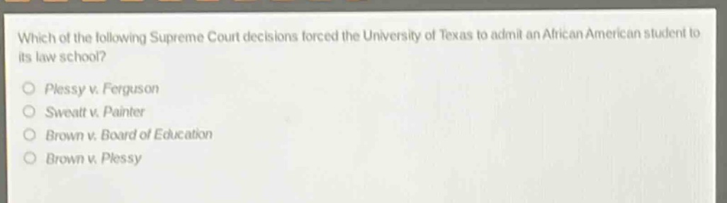 which of the following supreme court decisions forced the university of texas to admit an african american student to its law school?\nplessy v. ferguson\nsweatt v. painter\nbrown v. board of education\nbrown v. plessy
