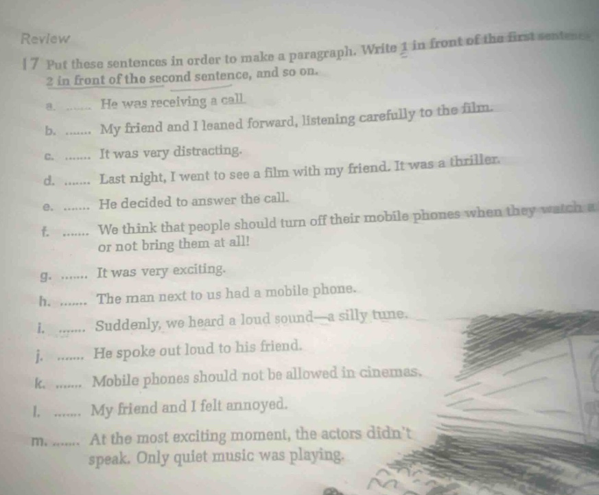 review\n17 put these sentences in order to make a paragraph. write 1 in front of the first sentence, 2 in front of the second sentence, and so on.\na. …… he was receiving a call\nb. …… my friend and i leaned forward, listening carefully to the film.\nc. …… it was very distracting.\nd. …… last night, i went to see a film with my friend. it was a thriller.\ne. …… he decided to answer the call.\nf. …… we think that people should turn off their mobile phones when they watch a film or not bring them at all!\ng. …… it was very exciting.\nh. …… the man next to us had a mobile phone.\ni. …… suddenly, we heard a loud sound—a silly tune.\nj. …… he spoke out loud to his friend.\nk. …… mobile phones should not be allowed in cinemas.\nl. …… my friend and i felt annoyed.\nm. …… at the most exciting moment, the actors didnt speak. only quiet music was playing.