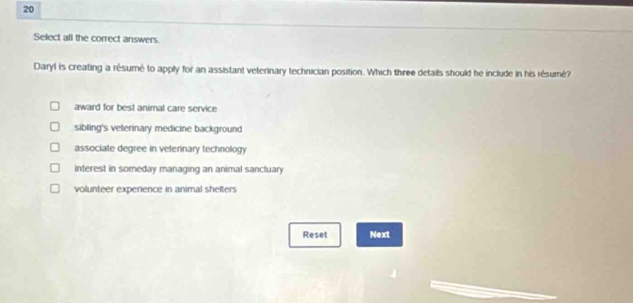 20 select all the correct answers. daryl is creating a résumé to apply for an assistant veterinary technician position. which three details should he include in his résumé? award for best animal care service siblings veterinary medicine background associate degree in veterinary technology interest in someday managing an animal sanctuary volunteer experience in animal shelters reset next