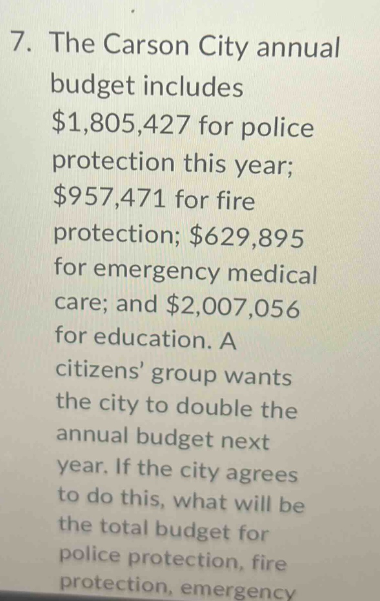 7. the carson city annual budget includes $1,805,427 for police protection this year; $957,471 for fire protection; $629,895 for emergency medical care; and $2,007,056 for education. a citizens’ group wants the city to double the annual budget next year. if the city agrees to do this, what will be the total budget for police protection, fire protection, emergency