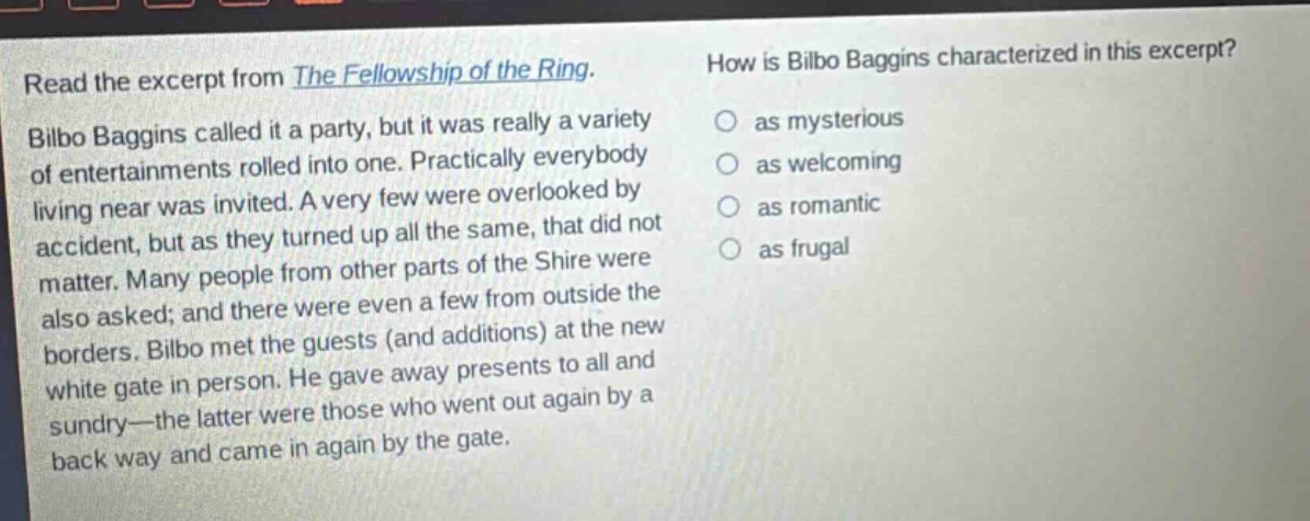 read the excerpt from the fellowship of the ring. bilbo baggins called it a party, but it was really a variety of entertainments rolled into one. practically everybody living near was invited. a very few were overlooked by accident, but as they turned up all the same, that did not matter. many people from other parts of the shire were also asked; and there were even a few from outside the borders. bilbo met the guests (and additions) at the new white gate in person. he gave away presents to all and sundry—the latter were those who went out again by a back way and came in again by the gate. how is bilbo baggins characterized in this excerpt? as mysterious as welcoming as romantic as frugal