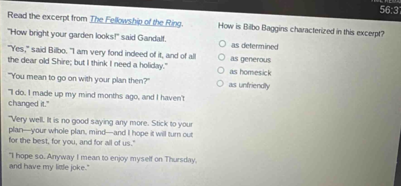 read the excerpt from the fellowship of the ring. \how bright your garden looks!\ said gandalf. \yes,\ said bilbo. \i am very fond indeed of it, and of all the dear old shire; but i think i need a holiday.\ \you mean to go on with your plan then?\ \i do. i made up my mind months ago, and i havent changed it.\ \very well. it is no good saying any more. stick to your plan—your whole plan, mind—and i hope it will turn out for the best, for you, and for all of us.\ \i hope so. anyway i mean to enjoy myself on thursday, and have my little joke.\ how is bilbo baggins characterized in this excerpt? as determined as generous as homesick as unfriendly