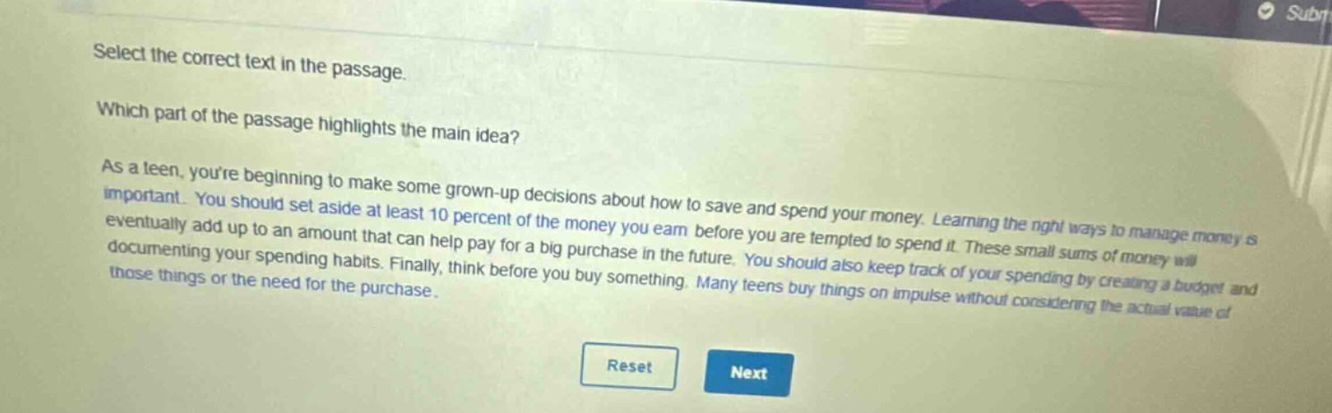select the correct text in the passage. which part of the passage highlights the main idea? as a teen, youre beginning to make some grown - up decisions about how to save and spend your money. learning the right ways to manage money is important. you should set aside at least 10 percent of the money you earn before you are tempted to spend it. these small sums of money will eventually add up to an amount that can help pay for a big purchase in the future. you should also keep track of your spending by creating a budget and documenting your spending habits. finally, think before you buy something. many teens buy things on impulse without considering the actual value of those things or the need for the purchase.