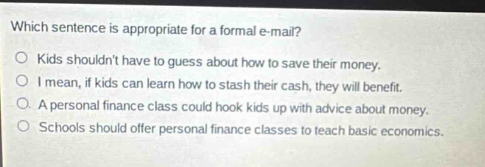 which sentence is appropriate for a formal e - mail? kids shouldnt have to guess about how to save their money. i mean, if kids can learn how to stash their cash, they will benefit. a personal finance class could hook kids up with advice about money. schools should offer personal finance classes to teach basic economics.