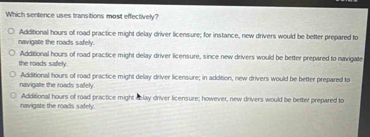 which sentence uses transitions most effectively?\no additional hours of road practice might delay driver licensure; for instance, new drivers would be better prepared to navigate the roads safely.\no additional hours of road practice might delay driver licensure, since new drivers would be better prepared to navigate the roads safely.\no additional hours of road practice might delay driver licensure; in addition, new drivers would be better prepared to navigate the roads safely.\no additional hours of road practice might delay driver licensure; however, new drivers would be better prepared to navigate the roads safely.