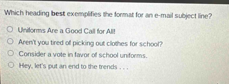 which heading best exemplifies the format for an e - mail subject line?\nuniforms are a good call for all!\narent you tired of picking out clothes for school?\nconsider a vote in favor of school uniforms.\nhey, lets put an end to the trends...