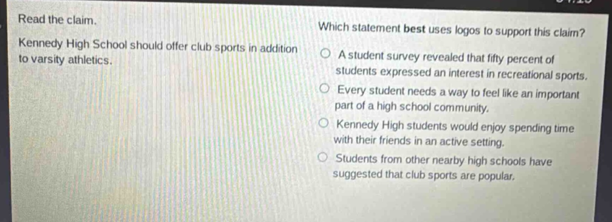 read the claim. kennedy high school should offer club sports in addition to varsity athletics. which statement best uses logos to support this claim? a student survey revealed that fifty percent of students expressed an interest in recreational sports. every student needs a way to feel like an important part of a high school community. kennedy high students would enjoy spending time with their friends in an active setting. students from other nearby high schools have suggested that club sports are popular.