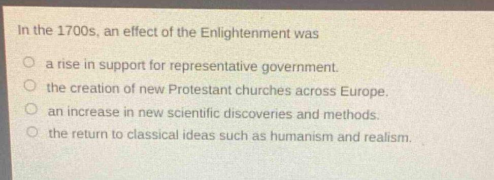 in the 1700s, an effect of the enlightenment was\na rise in support for representative government.\nthe creation of new protestant churches across europe.\nan increase in new scientific discoveries and methods.\nthe return to classical ideas such as humanism and realism.