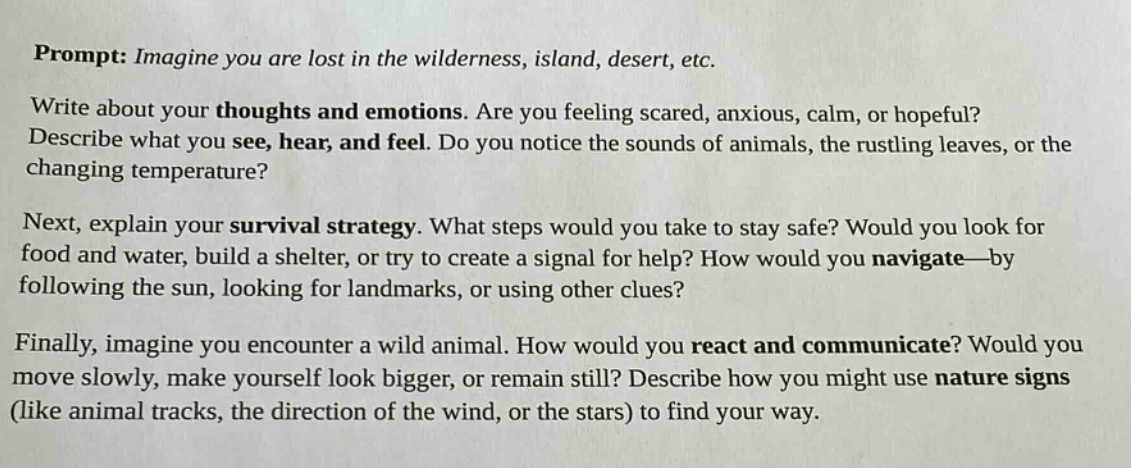 prompt: imagine you are lost in the wilderness, island, desert, etc. write about your thoughts and emotions. are you feeling scared, anxious, calm, or hopeful? describe what you see, hear, and feel. do you notice the sounds of animals, the rustling leaves, or the changing temperature? next, explain your survival strategy. what steps would you take to stay safe? would you look for food and water, build a shelter, or try to create a signal for help? how would you navigate—by following the sun, looking for landmarks, or using other clues? finally, imagine you encounter a wild animal. how would you react and communicate? would you move slowly, make yourself look bigger, or remain still? describe how you might use nature signs (like animal tracks, the direction of the wind, or the stars) to find your way.