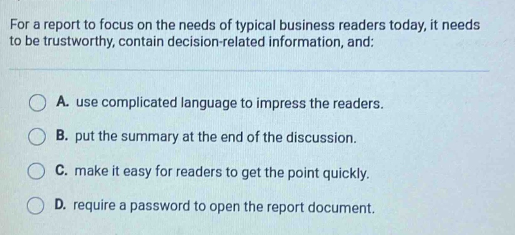 for a report to focus on the needs of typical business readers today, it needs to be trustworthy, contain decision - related information, and: a. use complicated language to impress the readers. b. put the summary at the end of the discussion. c. make it easy for readers to get the point quickly. d. require a password to open the report document.
