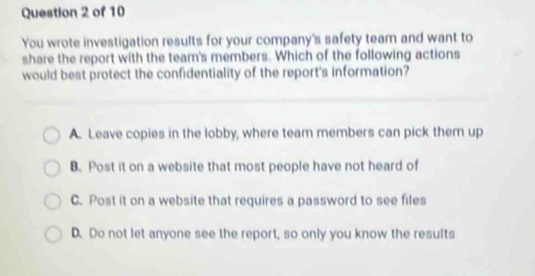question 2 of 10 you wrote investigation results for your companys safety team and want to share the report with the teams members. which of the following actions would best protect the confidentiality of the reports information? a. leave copies in the lobby, where team members can pick them up b. post it on a website that most people have not heard of c. post it on a website that requires a password to see files d. do not let anyone see the report, so only you know the results