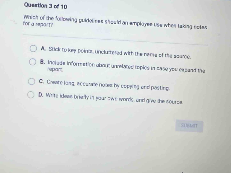 question 3 of 10 which of the following guidelines should an employee use when taking notes for a report? a. stick to key points, uncluttered with the name of the source. b. include information about unrelated topics in case you expand the report. c. create long, accurate notes by copying and pasting. d. write ideas briefly in your own words, and give the source.