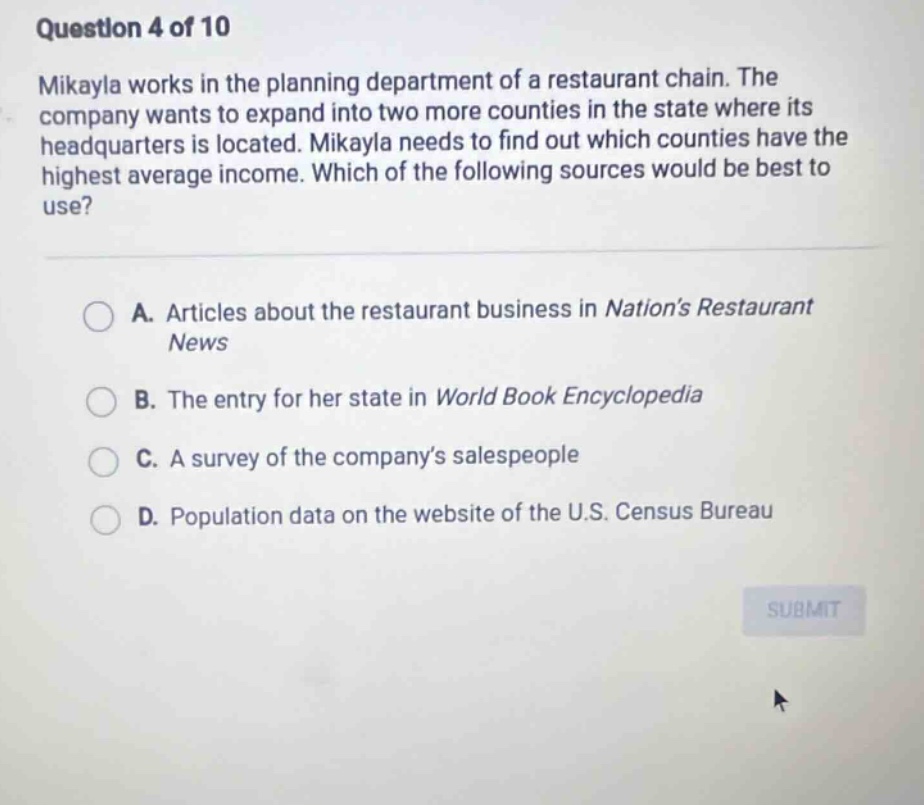 question 4 of 10 mikayla works in the planning department of a restaurant chain. the company wants to expand into two more counties in the state where its headquarters is located. mikayla needs to find out which counties have the highest average income. which of the following sources would be best to use? a. articles about the restaurant business in nation’s restaurant news b. the entry for her state in world book encyclopedia c. a survey of the company’s salespeople d. population data on the website of the u.s. census bureau