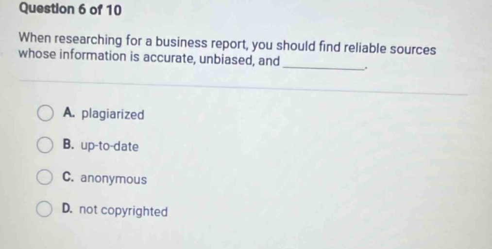 question 6 of 10 when researching for a business report, you should find reliable sources whose information is accurate, unbiased, and ____________. a. plagiarized b. up - to - date c. anonymous d. not copyrighted