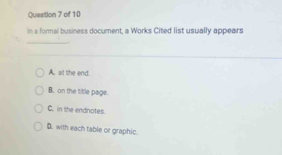 question 7 of 10\nin a formal business document, a works cited list usually appears\na. at the end.\nb. on the title page.\nc. in the endnotes.\nd. with each table or graphic.