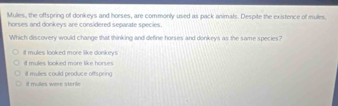 mules, the offspring of donkeys and horses, are commonly used as pack animals. despite the existence of mules, horses and donkeys are considered separate species. which discovery would change that thinking and define horses and donkeys as the same species? if mules looked more like donkeys if mules looked more like horses if mules could produce offspring if mules were sterile