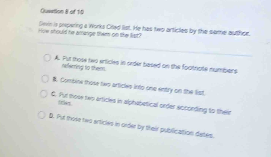 question 8 of 10 devin is preparing a works cited list. he has two articles by the same author. how should he arrange them on the list? a. put those two articles in order based on the footnote numbers referring to them. b. combine those two articles into one entry on the list. c. put those two articles in alphabetical order according to their titles. d. put those two articles in order by their publication dates.