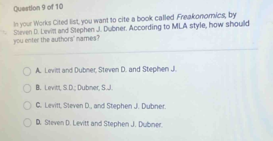 question 9 of 10\nin your works cited list, you want to cite a book called freakonomics, by steven d. levitt and stephen j. dubner. according to mla style, how should you enter the authors names?\na. levitt and dubner, steven d. and stephen j.\nb. levitt, s.d.; dubner, s.j.\nc. levitt, steven d., and stephen j. dubner.\nd. steven d. levitt and stephen j. dubner.