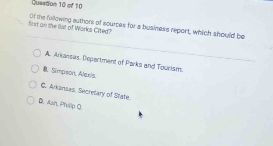 question 10 of 10\nof the following authors of sources for a business report, which should be first on the list of works cited?\na. arkansas. department of parks and tourism.\nb. simpson, alexis.\nc. arkansas. secretary of state.\nd. ash, philip q.