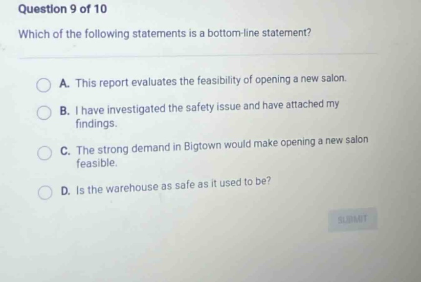 question 9 of 10 which of the following statements is a bottom - line statement? a. this report evaluates the feasibility of opening a new salon. b. i have investigated the safety issue and have attached my findings. c. the strong demand in bigtown would make opening a new salon feasible. d. is the warehouse as safe as it used to be?