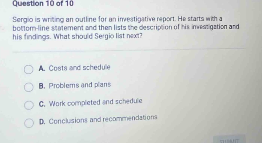 question 10 of 10 sergio is writing an outline for an investigative report. he starts with a bottom - line statement and then lists the description of his investigation and his findings. what should sergio list next? a. costs and schedule b. problems and plans c. work completed and schedule d. conclusions and recommendations