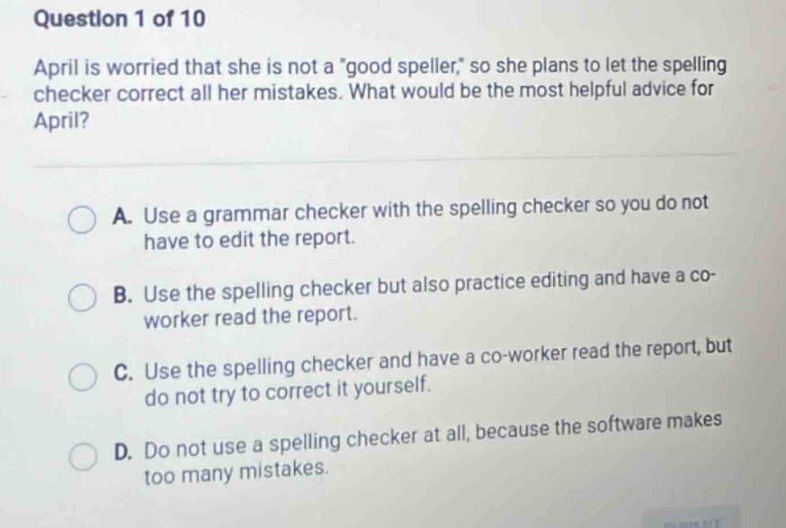 question 1 of 10 april is worried that she is not a \good speller,\ so she plans to let the spelling checker correct all her mistakes. what would be the most helpful advice for april? a. use a grammar checker with the spelling checker so you do not have to edit the report. b. use the spelling checker but also practice editing and have a co - worker read the report. c. use the spelling checker and have a co - worker read the report, but do not try to correct it yourself at all, because the software makes d. do not use a spelling checker at all, because the software makes too many mistakes.