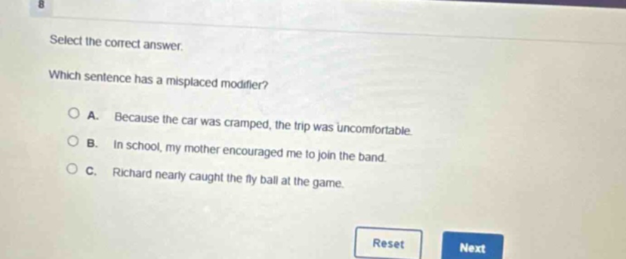 select the correct answer. which sentence has a misplaced modifier? a. because the car was cramped, the trip was uncomfortable. b. in school, my mother encouraged me to join the band. c. richard nearly caught the fly ball at the game.