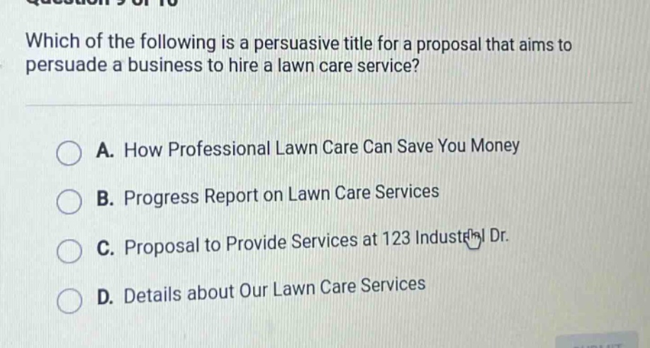 which of the following is a persuasive title for a proposal that aims to persuade a business to hire a lawn care service? a. how professional lawn care can save you money b. progress report on lawn care services c. proposal to provide services at 123 industrial dr. d. details about our lawn care services