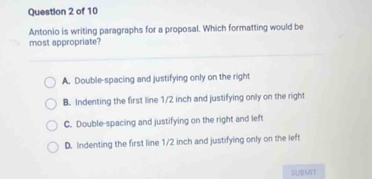 question 2 of 10 antonio is writing paragraphs for a proposal. which formatting would be most appropriate? a. double - spacing and justifying only on the right b. indenting the first line 1/2 inch and justifying only on the right c. double - spacing and justifying on the right and left d. indenting the first line 1/2 inch and justifying only on the left