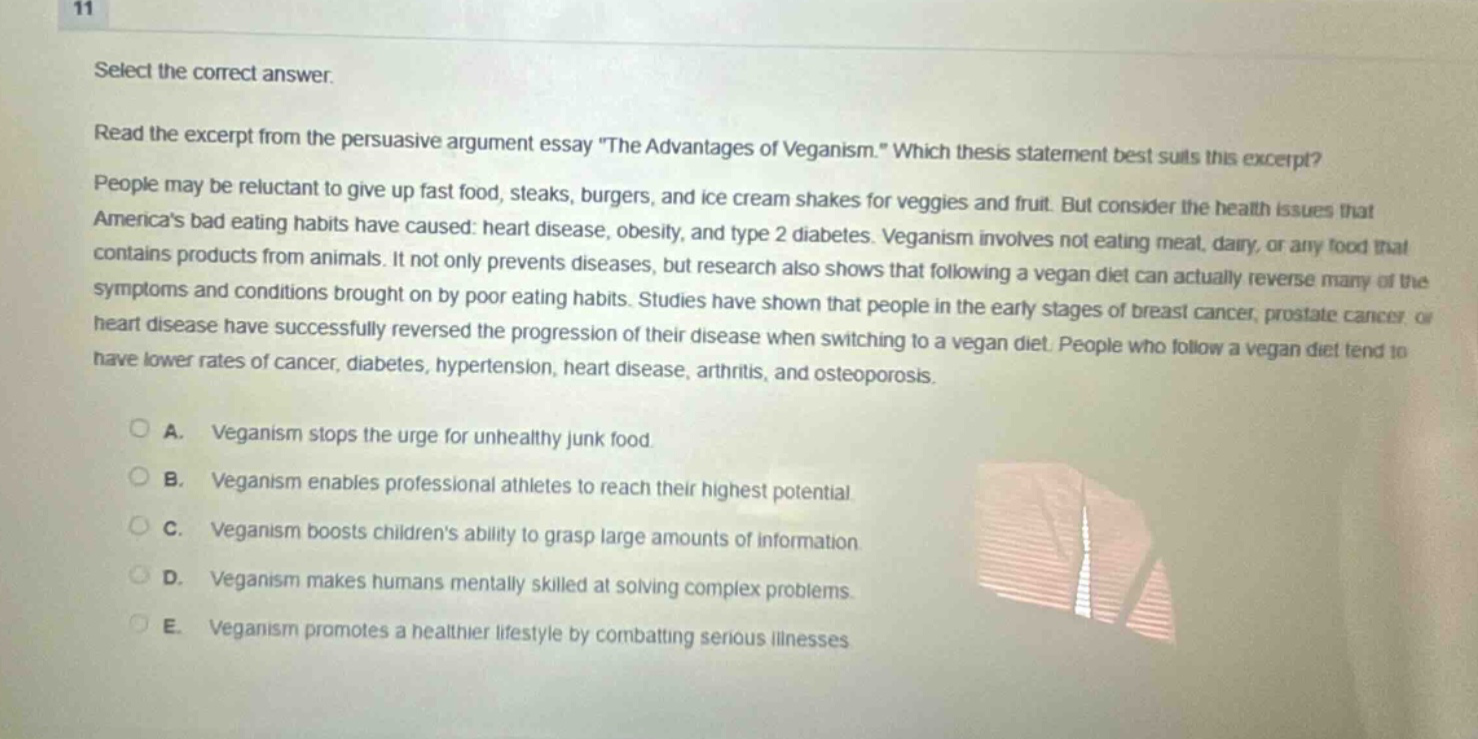 11 select the correct answer. read the excerpt from the persuasive argument essay \the advantages of veganism.\ which thesis statement best suits this excerpt? people may be reluctant to give up fast food, steaks, burgers, and ice cream shakes for veggies and fruit. but consider the health issues that americas bad eating habits have caused: heart disease, obesity, and type 2 diabetes. veganism involves not eating meat, dairy, or any food that contains products from animals. it not only prevents diseases, but research also shows that following a vegan diet can actually reverse many of the symptoms and conditions brought on by poor eating habits. studies have shown that people in the early stages of breast cancer, prostate cancer or heart disease have successfully reversed the progression of their disease when switching to a vegan diet. people who follow a vegan diet tend to have lower rates of cancer, diabetes, hypertension, heart disease, arthritis, and osteoporosis. a. veganism stops the urge for unhealthy junk food. b. veganism enables professional athletes to reach their highest potential c. veganism boosts childrens ability to grasp large amounts of information d. veganism makes humans mentally skilled at solving complex problems e. veganism promotes a healthier lifestyle by combatting serious illnesses