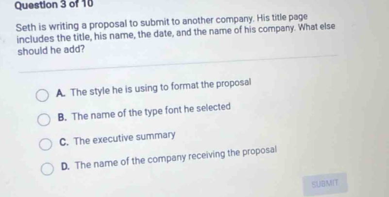 question 3 of 10 seth is writing a proposal to submit to another company. his title page includes the title, his name, the date, and the name of his company. what else should he add? a. the style he is using to format the proposal b. the name of the type font he selected c. the executive summary d. the name of the company receiving the proposal