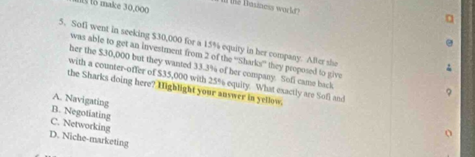 5. sofi went in seeking $30,000 for a 15% equity in her company. after she was able to get an investment from 2 of the “sharks” they proposed to give her the $30,000 but they wanted 33.3% of her company. sofi came back with a counter - offer of $35,000 with 25% equity. what exactly are sofi and the sharks doing here? highlight your answer in yellow. a. navigating b. negotiating c. networking d. niche - marketing