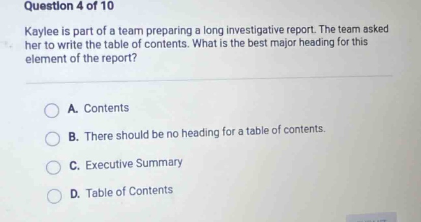 question 4 of 10 kaylee is part of a team preparing a long investigative report. the team asked her to write the table of contents. what is the best major heading for this element of the report? a. contents b. there should be no heading for a table of contents. c. executive summary d. table of contents