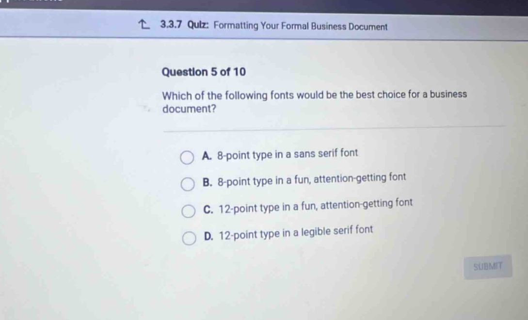 3.3.7 quiz: formatting your formal business document question 5 of 10 which of the following fonts would be the best choice for a business document? a. 8 - point type in a sans serif font b. 8 - point type in a fun, attention - getting font c. 12 - point type in a fun, attention - getting font d. 12 - point type in a legible serif font